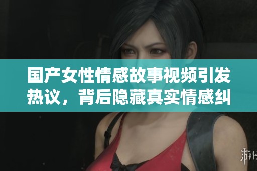 国产女性情感故事视频引发热议，背后隐藏真实情感纠葛