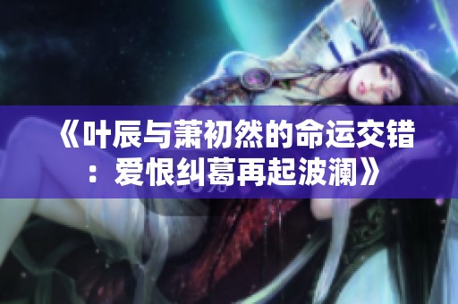 《叶辰与萧初然的命运交错：爱恨纠葛再起波澜》