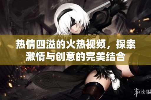 热情四溢的火热视频，探索激情与创意的完美结合