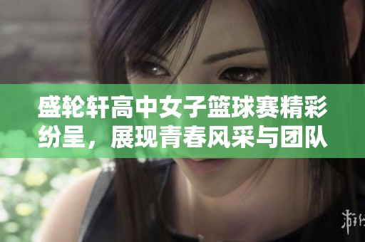 盛轮轩高中女子篮球赛精彩纷呈，展现青春风采与团队精神