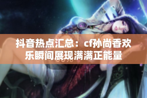 抖音热点汇总：cf孙尚香欢乐瞬间展现满满正能量