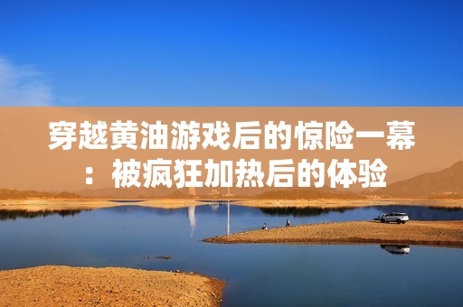 穿越黄油游戏后的惊险一幕：被疯狂加热后的体验