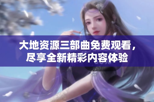 大地资源三部曲免费观看，尽享全新精彩内容体验