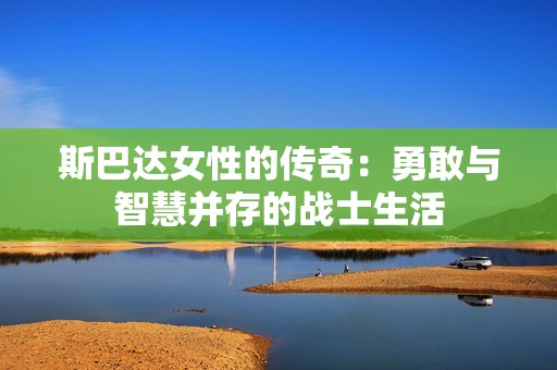 斯巴达女性的传奇：勇敢与智慧并存的战士生活