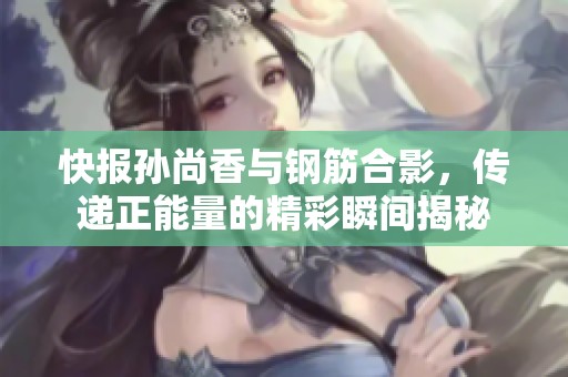 快报孙尚香与钢筋合影，传递正能量的精彩瞬间揭秘