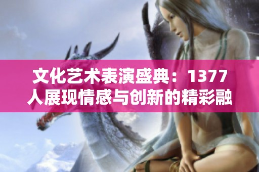 文化艺术表演盛典：1377人展现情感与创新的精彩融合