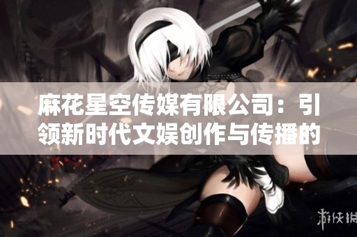 麻花星空传媒有限公司：引领新时代文娱创作与传播的先锋