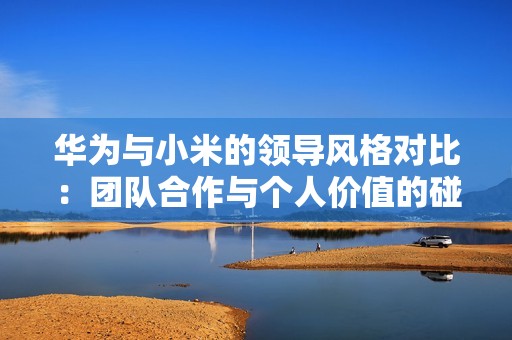 华为与小米的领导风格对比：团队合作与个人价值的碰撞