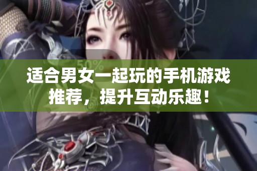 适合男女一起玩的手机游戏推荐，提升互动乐趣！