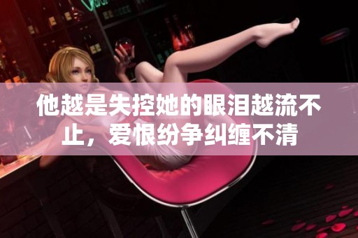 他越是失控她的眼泪越流不止，爱恨纷争纠缠不清