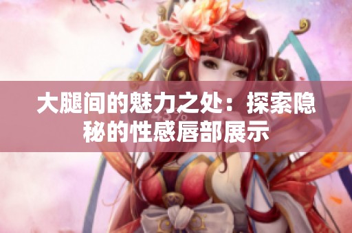 大腿间的魅力之处：探索隐秘的性感唇部展示