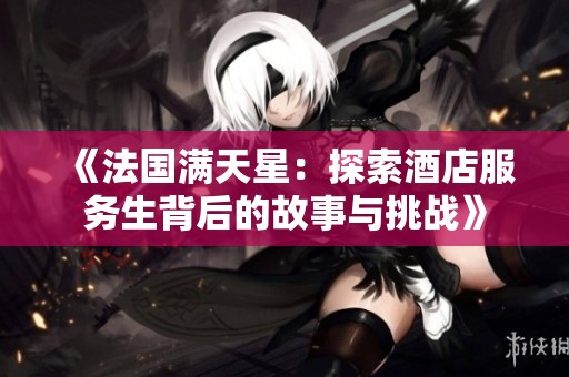 《法国满天星：探索酒店服务生背后的故事与挑战》