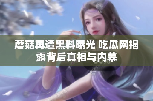 蘑菇再遭黑料曝光 吃瓜网揭露背后真相与内幕