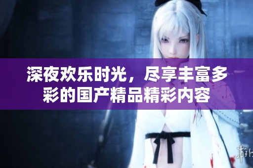 深夜欢乐时光，尽享丰富多彩的国产精品精彩内容