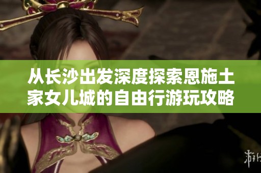 从长沙出发深度探索恩施土家女儿城的自由行游玩攻略与线路推荐