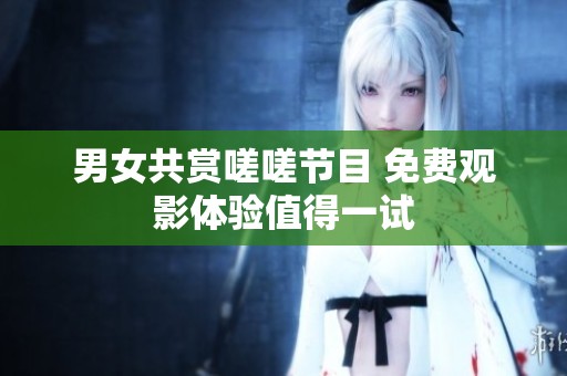 男女共赏嗟嗟节目 免费观影体验值得一试