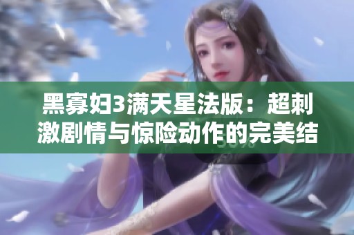 黑寡妇3满天星法版：超刺激剧情与惊险动作的完美结合