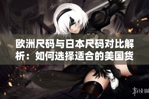 欧洲尺码与日本尺码对比解析：如何选择适合的美国货品尺码