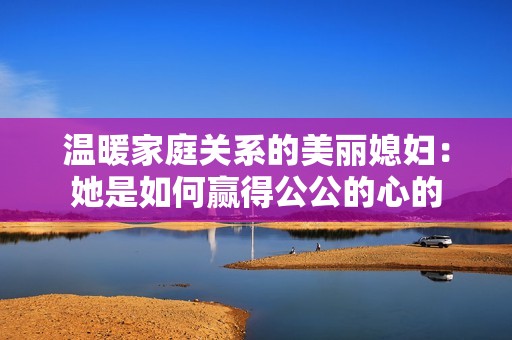 温暖家庭关系的美丽媳妇：她是如何赢得公公的心的