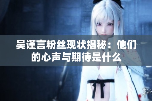 吴谨言粉丝现状揭秘：他们的心声与期待是什么