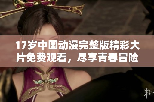 17岁中国动漫完整版精彩大片免费观看，尽享青春冒险旅程