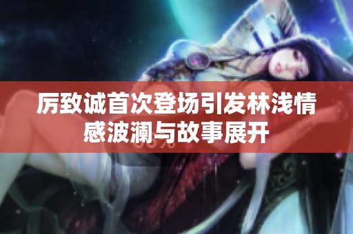 厉致诚首次登场引发林浅情感波澜与故事展开
