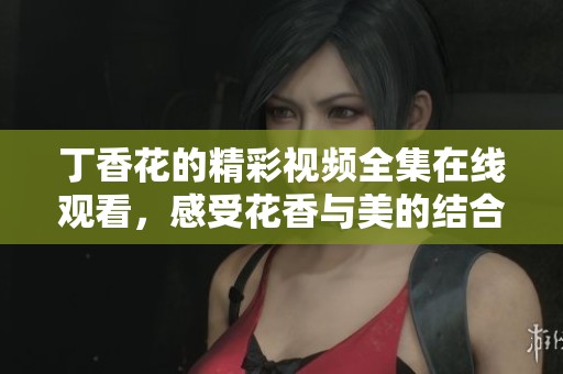 丁香花的精彩视频全集在线观看，感受花香与美的结合