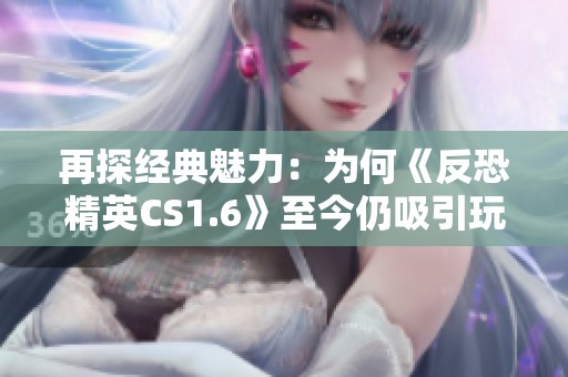 再探经典魅力：为何《反恐精英CS1.6》至今仍吸引玩家