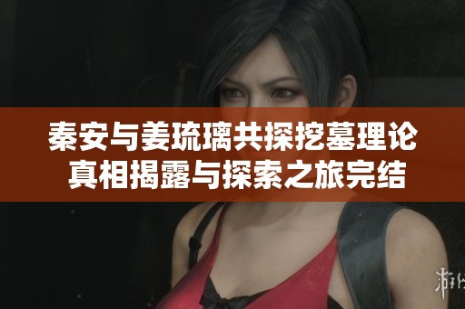 秦安与姜琉璃共探挖墓理论 真相揭露与探索之旅完结篇