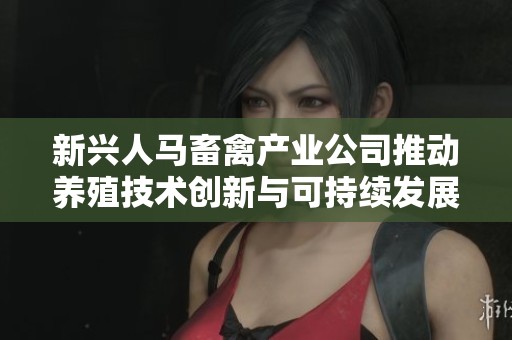新兴人马畜禽产业公司推动养殖技术创新与可持续发展