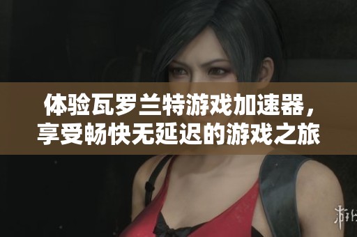 体验瓦罗兰特游戏加速器，享受畅快无延迟的游戏之旅！