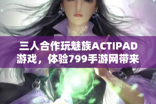 三人合作玩魅族ACTIPAD游戏，体验799手游网带来的乐趣