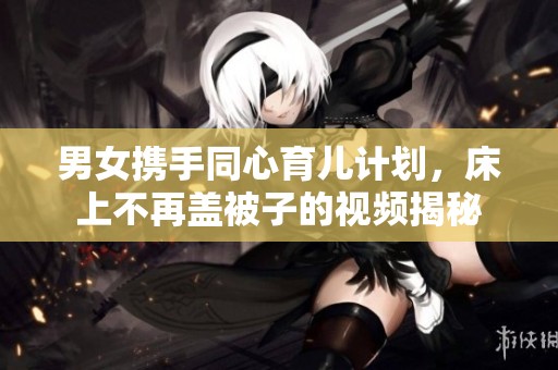 男女携手同心育儿计划，床上不再盖被子的视频揭秘