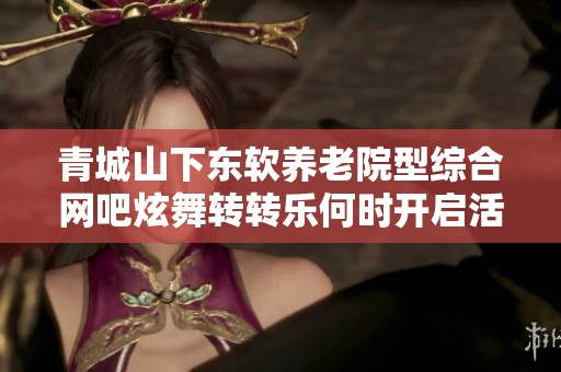 青城山下东软养老院型综合网吧炫舞转转乐何时开启活动