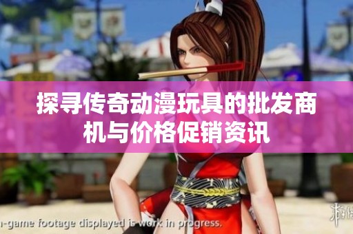 探寻传奇动漫玩具的批发商机与价格促销资讯