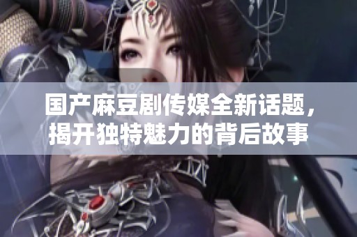 国产麻豆剧传媒全新话题，揭开独特魅力的背后故事