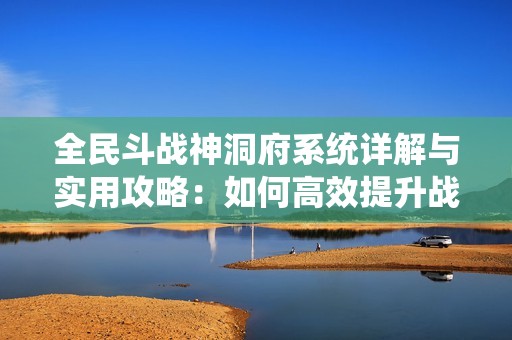 全民斗战神洞府系统详解与实用攻略：如何高效提升战力与解锁专属洞府