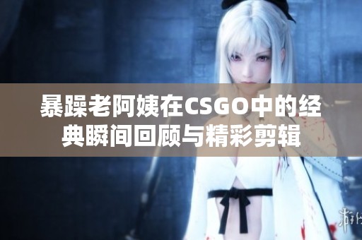 暴躁老阿姨在CSGO中的经典瞬间回顾与精彩剪辑