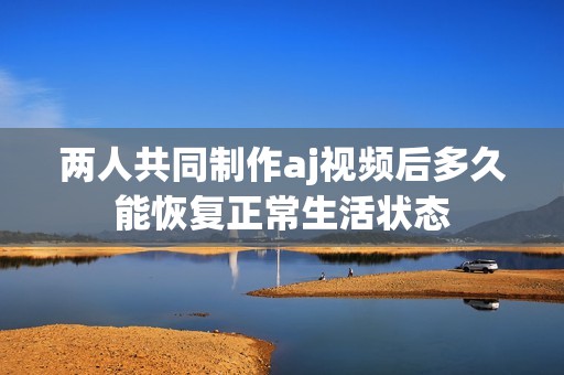 两人共同制作aj视频后多久能恢复正常生活状态