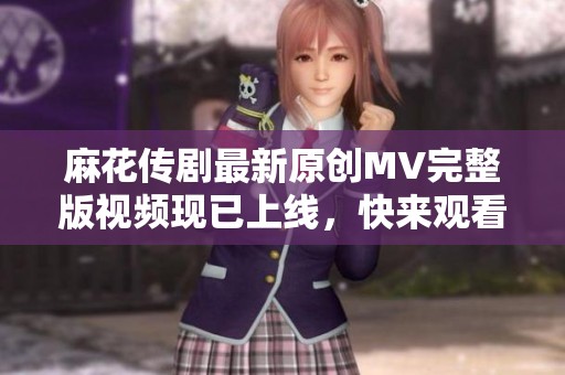 麻花传剧最新原创MV完整版视频现已上线，快来观看吧！