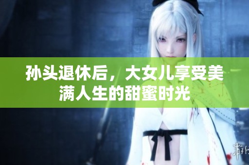 孙头退休后，大女儿享受美满人生的甜蜜时光