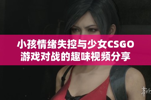 小孩情绪失控与少女CSGO游戏对战的趣味视频分享