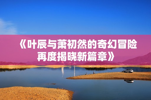 《叶辰与萧初然的奇幻冒险再度揭晓新篇章》