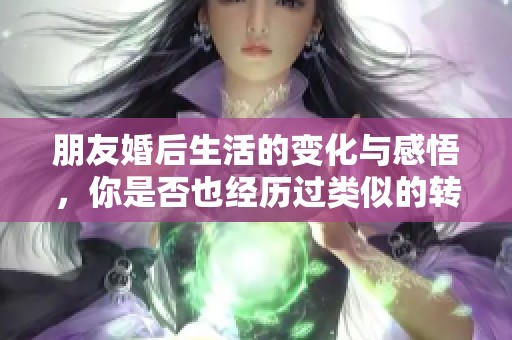 朋友婚后生活的变化与感悟，你是否也经历过类似的转变
