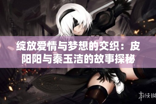 绽放爱情与梦想的交织：皮阳阳与秦玉洁的故事探秘