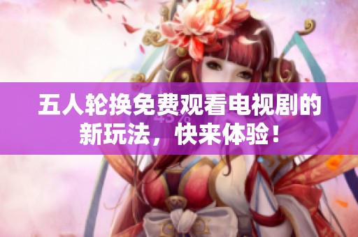 五人轮换免费观看电视剧的新玩法，快来体验！