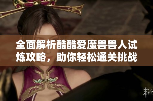 全面解析酷酷爱魔兽兽人试炼攻略，助你轻松通关挑战