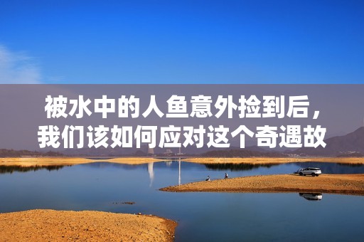 被水中的人鱼意外捡到后，我们该如何应对这个奇遇故事