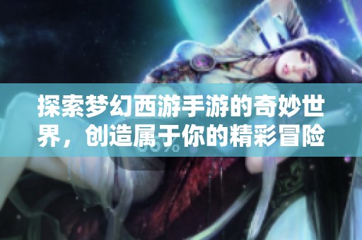 探索梦幻西游手游的奇妙世界，创造属于你的精彩冒险
