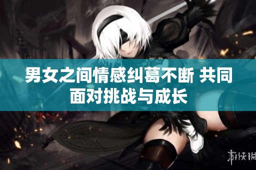 男女之间情感纠葛不断 共同面对挑战与成长